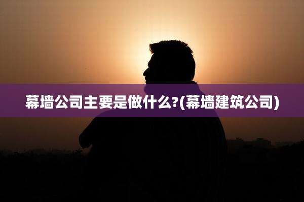 幕墙公司主要是做什么?(幕墙建筑公司)