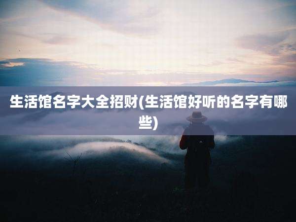 生活馆名字大全招财(生活馆好听的名字有哪些)