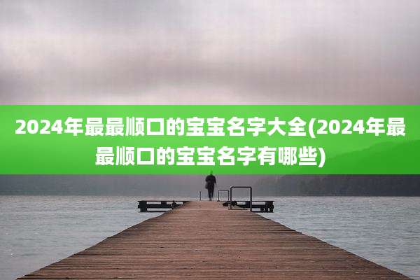 2024年最最顺口的宝宝名字大全(2024年最最顺口的宝宝名字有哪些)