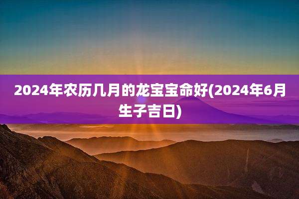 2024年农历几月的龙宝宝命好(2024年6月生子吉日)