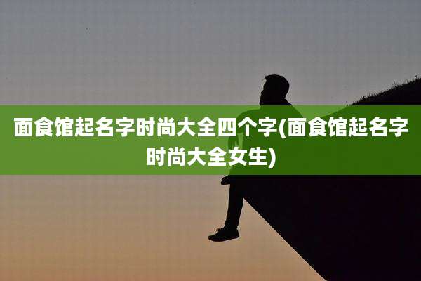 面食馆起名字时尚大全四个字(面食馆起名字时尚大全女生)