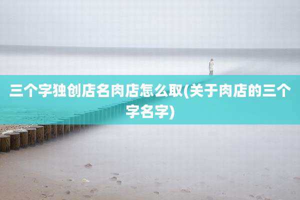 三个字独创店名肉店怎么取(关于肉店的三个字名字)