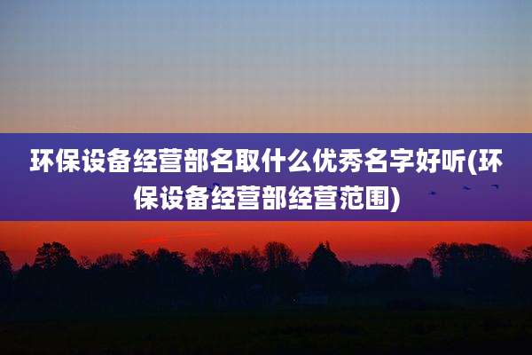 环保设备经营部名取什么优秀名字好听(环保设备经营部经营范围)