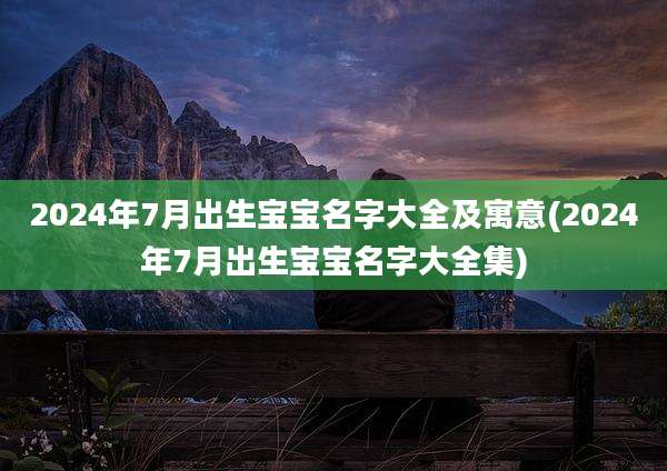 2024年7月出生宝宝名字大全及寓意(2024年7月出生宝宝名字大全集)