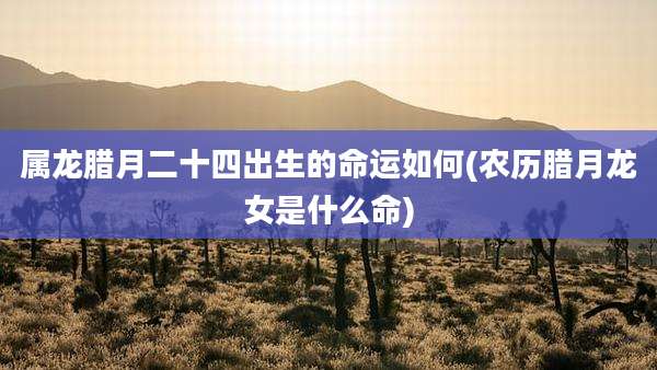 属龙腊月二十四出生的命运如何(农历腊月龙女是什么命)