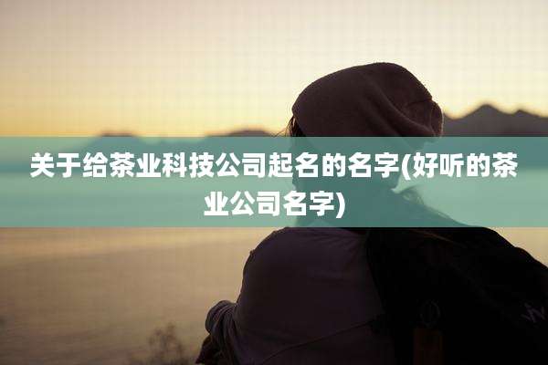 关于给茶业科技公司起名的名字(好听的茶业公司名字)