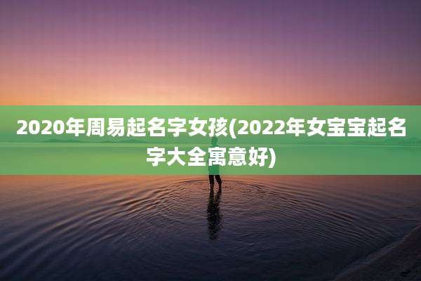2020年周易起名字女孩(2022年女宝宝起名字大全寓意好)