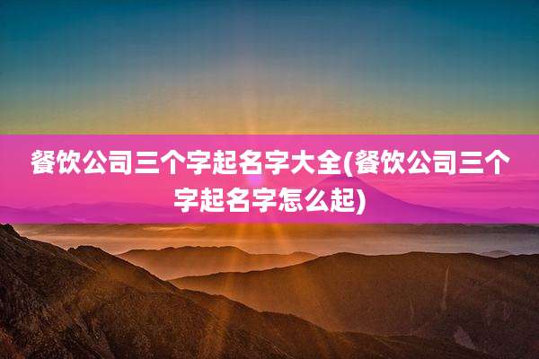 餐饮公司三个字起名字大全(餐饮公司三个字起名字怎么起)
