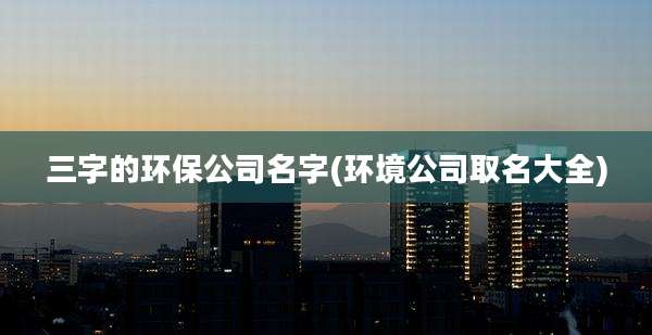 三字的环保公司名字(环境公司取名大全)