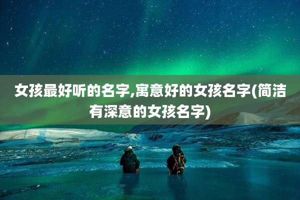 女孩最好听的名字,寓意好的女孩名字(简洁有深意的女孩名字)