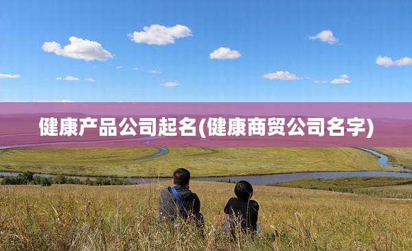 健康产品公司起名(健康商贸公司名字)