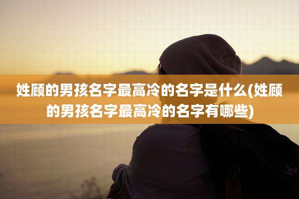 姓顾的男孩名字最高冷的名字是什么(姓顾的男孩名字最高冷的名字有哪些)