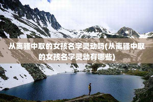 从离骚中取的女孩名字灵动吗(从离骚中取的女孩名字灵动有哪些)