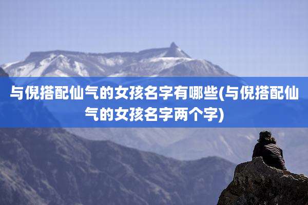 与倪搭配仙气的女孩名字有哪些(与倪搭配仙气的女孩名字两个字)