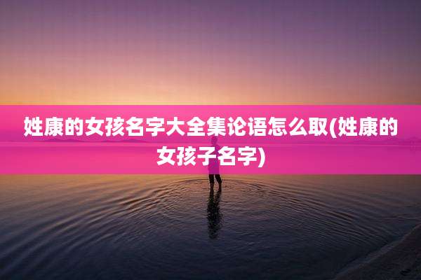 姓康的女孩名字大全集论语怎么取(姓康的女孩子名字)