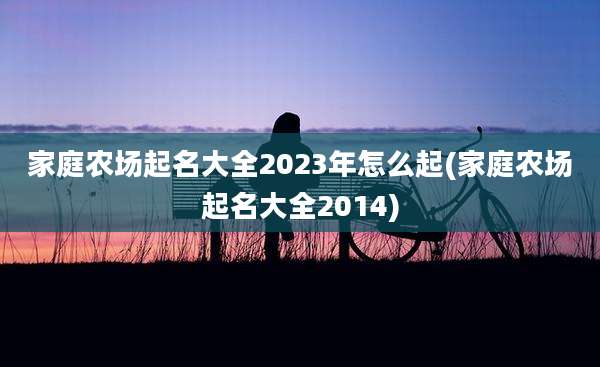 家庭农场起名大全2023年怎么起(家庭农场起名大全2014)