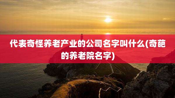 代表奇怪养老产业的公司名字叫什么(奇葩的养老院名字)