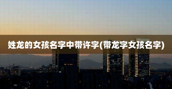 姓龙的女孩名字中带许字(带龙字女孩名字)