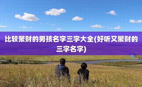 比较聚财的男孩名字三字大全(好听又聚财的三字名字)
