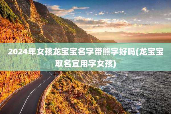 2024年女孩龙宝宝名字带熊字好吗(龙宝宝取名宜用字女孩)
