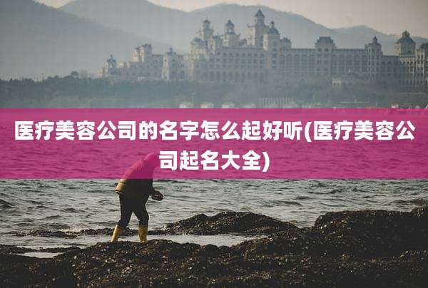 医疗美容公司的名字怎么起好听(医疗美容公司起名大全)