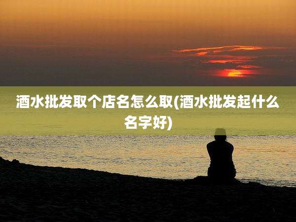酒水批发取个店名怎么取(酒水批发起什么名字好)