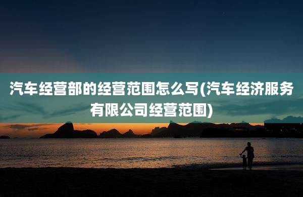 汽车经营部的经营范围怎么写(汽车经济服务有限公司经营范围)