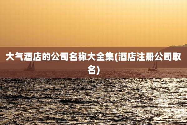 大气酒店的公司名称大全集(酒店注册公司取名)
