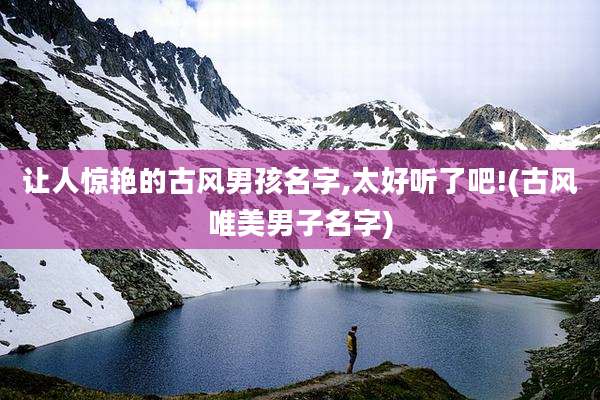 让人惊艳的古风男孩名字,太好听了吧!(古风唯美男子名字)