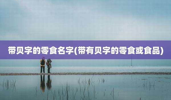 带贝字的零食名字(带有贝字的零食或食品)