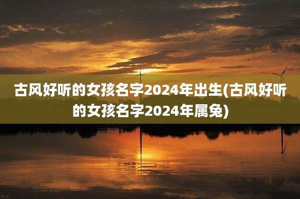 古风好听的女孩名字2024年出生(古风好听的女孩名字2024年属兔)