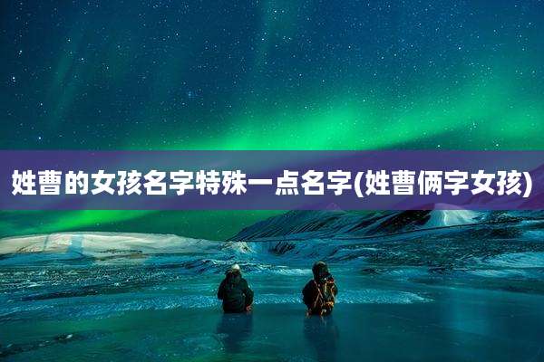 姓曹的女孩名字特殊一点名字(姓曹俩字女孩)