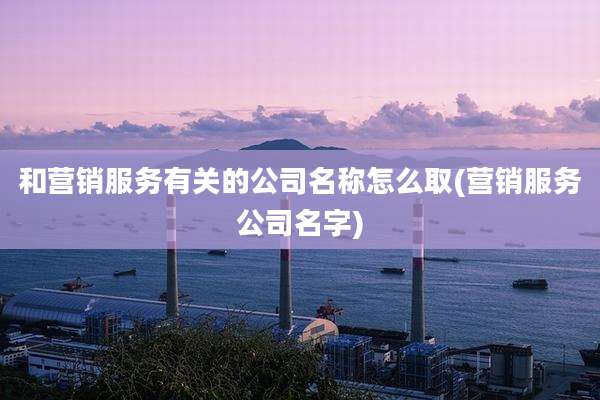 和营销服务有关的公司名称怎么取(营销服务公司名字)