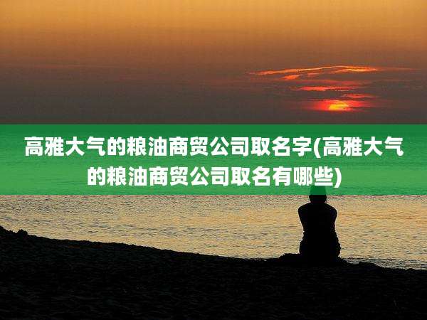 高雅大气的粮油商贸公司取名字(高雅大气的粮油商贸公司取名有哪些)