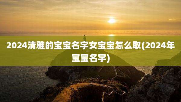 2024清雅的宝宝名字女宝宝怎么取(2024年宝宝名字)