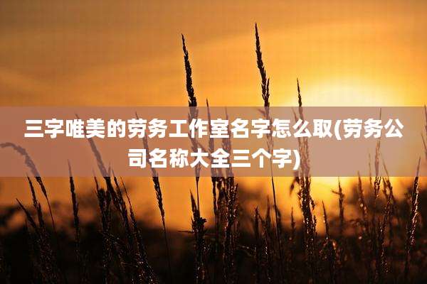 三字唯美的劳务工作室名字怎么取(劳务公司名称大全三个字)