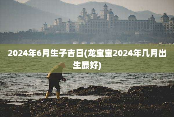 2024年6月生子吉日(龙宝宝2024年几月出生最好)