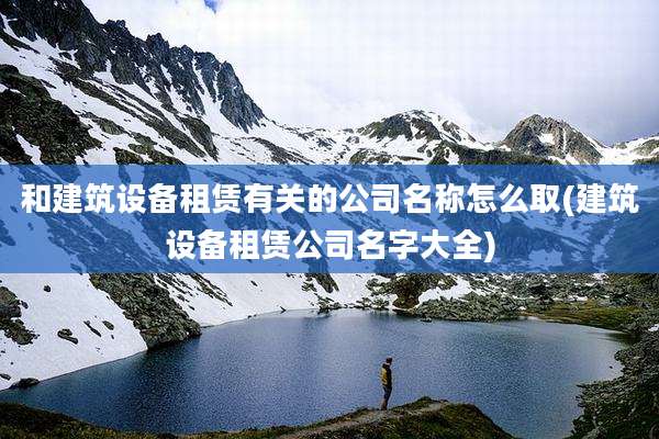 和建筑设备租赁有关的公司名称怎么取(建筑设备租赁公司名字大全)