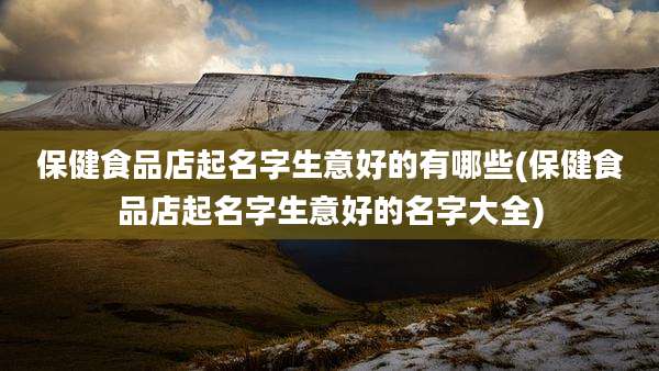 保健食品店起名字生意好的有哪些(保健食品店起名字生意好的名字大全)