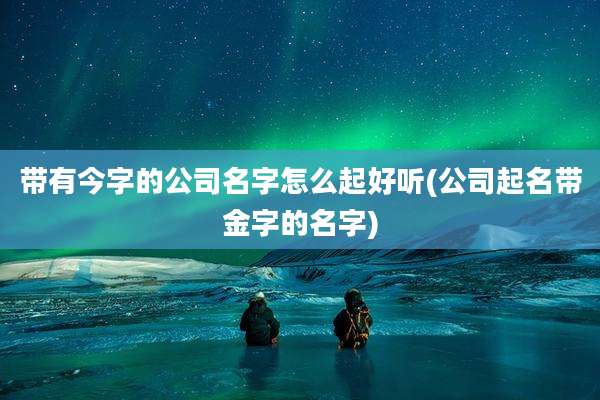 带有今字的公司名字怎么起好听(公司起名带金字的名字)