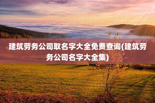 建筑劳务公司取名字大全免费查询(建筑劳务公司名字大全集)
