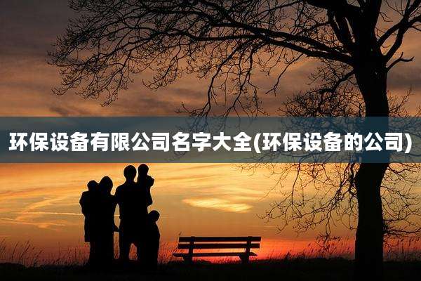 环保设备有限公司名字大全(环保设备的公司)