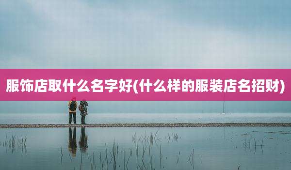 服饰店取什么名字好(什么样的服装店名招财)