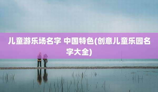 儿童游乐场名字 中国特色(创意儿童乐园名字大全)