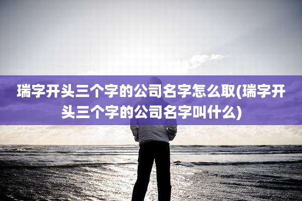 瑞字开头三个字的公司名字怎么取(瑞字开头三个字的公司名字叫什么)