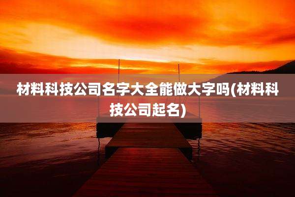 材料科技公司名字大全能做大字吗(材料科技公司起名)
