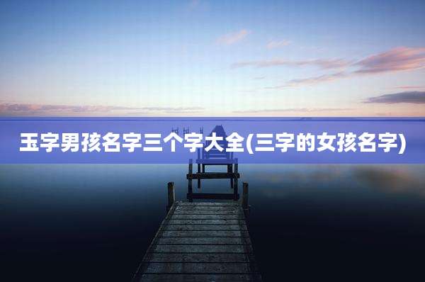 玉字男孩名字三个字大全(三字的女孩名字)
