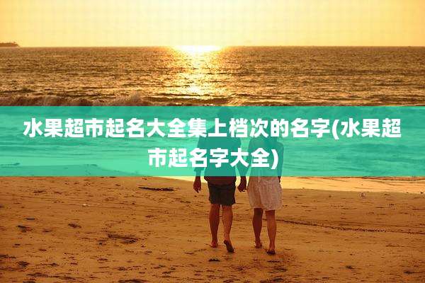 水果超市起名大全集上档次的名字(水果超市起名字大全)