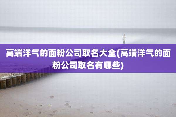高端洋气的面粉公司取名大全(高端洋气的面粉公司取名有哪些)
