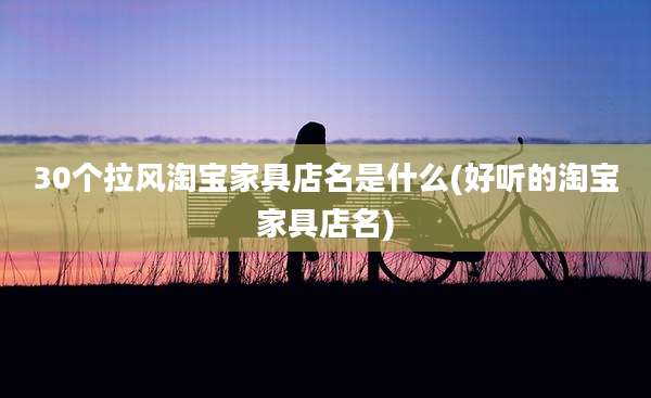 30个拉风淘宝家具店名是什么(好听的淘宝家具店名)